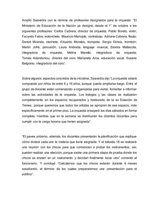 Amplió Saavedra con la nómina de profesores designados para la orquesta: “El 
Ministerio de Educación de la Nación ya designó, desde el 1° de octubre a los 
siguientes profesores: Carlos Cabrera, director de orquesta; Pablo Borelo, violín; 
Facundo Fabre, violonchelo, Mauricio Mariojuls, contrabajo; Adriana Cabrera, flauta; 
Daniel Miranda, clarinete; Eduardo Morales, trompeta; Sergio Ochoa, trombón; 
Martín Jofré, percusión; Laura Andrada, lenguaje musical; Sandra Mattacota, 
integradora de orquesta; Melina Merello, integradora de orquesta; 
Tomás Adandoniou, director del coro; Marianela Arce, educación vocal; Susana 
Belgrano, integradora del coro”. 
Sobre algunos aspectos concretos de la iniciativa, Saavedra dijo “La orquesta estará 
compuesta por niños de entre 8 y 16 años, aunque puede ampliarse luego. Entre el 
grupo de docente están comenzando a organizarse para visitar, fomentar e informar 
sobre las actividades de la orquesta. Los trabajos y las clases se realizarán 
completamente en los espacios recuperados y restaurado de la ex Estación de 
Trenes, porque queremos que todos los artistas se apropien de ese espacio, más 
específicamente en el primer piso. La orquesta ensayará los días sábados en forma 
completa, mientras que en la semana se distribuirán los distintos docentes para 
cumplir con la carga horaria que tienen asignada”. 
“El jueves próximo, además, los docentes presentarán la planificación que explique 
cómo dictará cada uno la materia que tiene asignada. Y el sábado 18 se realizará 
una reunión con los chicos para que comiencen a probar los instrumentos; así, 
pueden realizar una elección, porque existe una primera etapa de prueba donde los 
chicos se anotan en un instrumento y decidan finalmente tocar otro” comentó el 
funcionario. Y concluyó “Calculamos que los chicos estarán durante 6 meses 
estudiando, el término de los cuales prepararemos una presentación para el 
público”. 
 