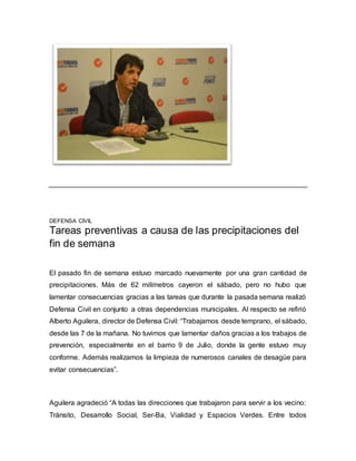 DEFENSA CIVIL 
Tareas preventivas a causa de las precipitaciones del 
fin de semana 
El pasado fin de semana estuvo marcado nuevamente por una gran cantidad de 
precipitaciones. Más de 62 milímetros cayeron el sábado, pero no hubo que 
lamentar consecuencias gracias a las tareas que durante la pasada semana realizó 
Defensa Civil en conjunto a otras dependencias municipales. Al respecto se refirió 
Alberto Aguilera, director de Defensa Civil: “Trabajamos desde temprano, el sábado, 
desde las 7 de la mañana. No tuvimos que lamentar daños gracias a los trabajos de 
prevención, especialmente en el barrio 9 de Julio, donde la gente estuvo muy 
conforme. Además realizamos la limpieza de numerosos canales de desagüe para 
evitar consecuencias”. 
Aguilera agradeció “A todas las direcciones que trabajaron para servir a los vecino: 
Tránsito, Desarrollo Social, Ser-Ba, Vialidad y Espacios Verdes. Entre todos 
 