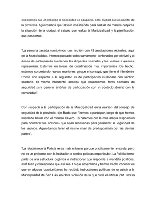 esperamos que él entienda la necesidad de ocuparse de la ciudad que es capital de 
la provincia. Aguardamos que Olivero nos atienda para evaluar de manera conjunta 
la situación de la ciudad, el trabajo que realiza la Municipalidad y la planificación 
que poseemos”. 
“La semana pasada mantuvimos una reunión con 42 asociaciones vecinales, aquí 
en la Municipalidad. Hemos quedado todos sumamente confortados por el nivel y el 
deseo de participación que tienen los dirigentes vecinales y los vecinos a quienes 
representan. Estamos en tareas de coordinación muy importantes. De hecho, 
estamos concretando nuevas reuniones porque el concepto que tiene el intendente 
Ponce con respecto a la seguridad es de participación ciudadana con sentido 
solidario. El mismo intendente anticipó que realizaremos foros barriales de 
seguridad para generar ámbitos de participación con un contacto directo con la 
comunidad”. 
Con respecto a la participación de la Municipalidad en la reunión del consejo de 
seguridad de la provincia, dijo Bazla que "Iremos a participar, luego de que hemos 
intentado hablar con el ministro Olivero. Lo haremos con la más amplia disposición 
para coordinar las acciones que sean necesarias para garantizar la seguridad de 
los vecinos. Aguardamos tener el mismo nivel de predisposición con las demás 
partes”. 
“La relación con la Policía no es mala ni buena porque prácticamente no existe, pero 
no es un problema con la institución o con los policías en particular. La Policía forma 
parte de una estructura orgánica e institucional que responde a mandato políticos, 
está bien y corresponde que así sea. Lo que advertimos y hemos hecho conocer es 
que en algunas oportunidades ha recibido instrucciones políticas de no asistir a la 
Municipalidad de San Luis, en clara violación de lo que dicta el artículo 261, inciso 
 