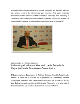 en cuanto al tema de desmalezamiento, porque los dueños son reticentes a limpiar 
sus terrenos pese a las intimaciones que hacemos. Ante casos extremos 
tomaremos medidas extremas: la Municipalidad se hará cargo de la limpieza y el 
cerramiento, pero no estará a cargo de todos los vecinos de San Luis afrontar los 
costos de tales medidas, sino que se tendrá que hacer cargo el propietario”. 
COORDINACIÓN DE POLÍTICAS SOCIALES 
La Municipalidad anunció el inicio de la Escuela de 
Capacitación de Promotores Comunitarios 
El Subsecretario de Coordinación de Políticas Sociales, Sebastián Páez Segalá, 
anunció el inicio de la Escuela de Capacitación de Promotores Sociales 
Comunitarios, destinada a las cooperativas que trabajan con el municipio de San 
Luis. De la presentación participó también Ignacio Vélez, quien es el nexo entre el 
Ministerio de Salud y el Ministerio de Desarrollo Social de la Nación. 
 