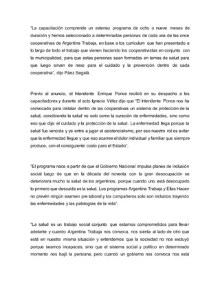 “La capacitación comprende un extenso programa de ocho o nueve meses de 
duración y hemos seleccionado a determinadas personas de cada una de las once 
cooperativas de Argentina Trabaja, en base a los currículum que han presentado a 
lo largo de todo el trabajo que vienen haciendo los cooperativistas en conjunto con 
la municipalidad, para que estas personas sean formadas en temas de salud para 
que luego sirvan de nexo para el cuidado y la prevención dentro de cada 
cooperativa”, dijo Páez Segalá. 
Previo al anuncio, el Intendente Enrique Ponce recibió en su despacho a los 
capacitadores y durante el acto Ignacio Vélez dijo que “El Intendente Ponce nos ha 
convocado para instalar dentro de las cooperativas un sistema de protección de la 
salud, concibiendo la salud no solo como la curación de enfermedades, sino como 
eso que dije: el cuidado y la protección de la salud. La enfermedad llega porque la 
salud fue vencida y ya entra a jugar el asistencialismo, por eso nuestro rol es evitar 
que la enfermedad llegue y que eso acarree el dolor individual y familiar que siempre 
produce, con el consiguiente costo para el Estado”. 
“El programa nace a partir de que el Gobierno Nacional impulsa planes de inclusión 
social luego de que en la década del noventa con la gran desocupación se 
deteriorara mucho la salud de los argentinos, porque cuando uno está desocupado 
lo primero que descuida es la salud. Los programas Argentina Trabaja y Ellas Hacen 
no prevén ningún examen pre laboral y los compañeros solo son incluidos trayendo 
las enfermedades y las patologías de la vida”. 
“La salud es un trabajo social conjunto que estamos comprometidos para llevar 
adelante y cuando Argentina Trabaja nos convoca, nos sienta al lado de otro que 
está en nuestra misma situación y entendemos que la sociedad no nos excluyó 
porque seamos incapaces, sino que el sistema social y político en determinado 
momento nos bajó la persiana, pero cuando un gobierno nos convoca nos está 
 