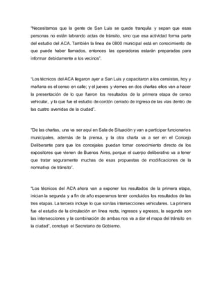“Necesitamos que la gente de San Luis se quede tranquila y sepan que esas 
personas no están labrando actas de tránsito, sino que esa actividad forma parte 
del estudio del ACA. También la línea de 0800 municipal está en conocimiento de 
que puede haber llamados, entonces las operadoras estarán preparadas para 
informar debidamente a los vecinos”. 
“Los técnicos del ACA llegaron ayer a San Luis y capacitaron a los censistas, hoy y 
mañana es el censo en calle; y el jueves y viernes en dos charlas ellos van a hacer 
la presentación de lo que fueron los resultados de la primera etapa de censo 
vehicular, y lo que fue el estudio de cordón cerrado de ingreso de las vías dentro de 
las cuatro avenidas de la ciudad”. 
“De las charlas, una va ser aquí en Sala de Situación y van a participar funcionarios 
municipales, además de la prensa, y la otra charla va a ser en el Concejo 
Deliberante para que los concejales puedan tomar conocimiento directo de los 
expositores que vienen de Buenos Aires, porque el cuerpo deliberativo va a tener 
que tratar seguramente muchas de esas propuestas de modificaciones de la 
normativa de tránsito”. 
“Los técnicos del ACA ahora van a exponer los resultados de la primera etapa, 
inician la segunda y a fin de año esperamos tener concluidos los resultados de las 
tres etapas. La tercera incluye lo que son las intersecciones vehiculares. La primera 
fue el estudio de la circulación en línea recta, ingresos y egresos, la segunda son 
las intersecciones y la combinación de ambas nos va a dar el mapa del tránsito en 
la ciudad”, concluyó el Secretario de Gobierno. 
 