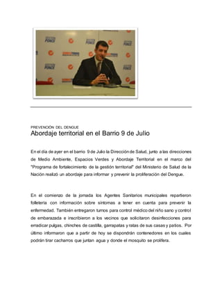 PREVENCIÓN DEL DENGUE 
Abordaje territorial en el Barrio 9 de Julio 
En el día de ayer en el barrio 9 de Julio la Dirección de Salud, junto a las direcciones 
de Medio Ambiente, Espacios Verdes y Abordaje Territorial en el marco del 
"Programa de fortalecimiento de la gestión territorial" del Ministerio de Salud de la 
Nación realizó un abordaje para informar y prevenir la proliferación del Dengue. 
En el comienzo de la jornada los Agentes Sanitarios municipales repartieron 
folletería con información sobre síntomas a tener en cuenta para prevenir la 
enfermedad. También entregaron turnos para control médico del niño sano y control 
de embarazada e inscribieron a los vecinos que solicitaron desinfecciones para 
erradicar pulgas, chinches de castilla, garrapatas y ratas de sus casas y patios. Por 
último informaron que a partir de hoy se dispondrán contenedores en los cuales 
podrán tirar cacharros que juntan agua y donde el mosquito se prolifera. 
 