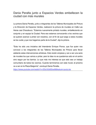 Dania Peralta junto a Espacios Verdes embellecen la
ciudad con más murales
La pintora Dania Peralta, junto a integrantes de los Talleres Municipales de Pintura
y la Dirección de Espacios Verdes, realizaron la pintura de murales en Calle Las
Heras casi Chacabuco. "Estamos nuevamente pintado murales, embelleciendo en
conjunto y en equipo la Ciudad. Para eso estamos convocando a los vecinos que
se quieran acercar a pintar con nosotros, con el fin de que luego a estos murales
se los cuide y que nos hagamos parte de la Ciudad", dijo la pintora.
"Esta ha sido una iniciativa del Intendente Enrique Ponce, que fue quien nos
convocó a los integrantes de los Talleres Municipales de Pintura para llevar
adelante estas intervenciones artísticas. Esto recién empieza y van a ser una serie
de murales los que vamos a pintar, pero la idea no es quedarnos solo en el centro
sino seguir por los barrios. Lo que más me interesa es que esto sea un trabajo
comunitario de todos los vecinos. Cuando terminemos con este mural, el próximo
va a ser en la Plaza Baigorria", concluyó Dania Peralta.
https://www.youtube.com/watch?v=ZQv3Gd0Doe8&feature=youtu.be
 