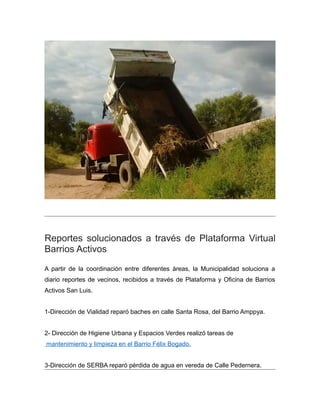 Reportes solucionados a través de Plataforma Virtual
Barrios Activos
A partir de la coordinación entre diferentes áreas, la Municipalidad soluciona a
diario reportes de vecinos, recibidos a través de Plataforma y Oficina de Barrios
Activos San Luis.
1-Dirección de Vialidad reparó baches en calle Santa Rosa, del Barrio Amppya.
2- Dirección de Higiene Urbana y Espacios Verdes realizó tareas de
mantenimiento y limpieza en el Barrio Félix Bogado.
3-Dirección de SERBA reparó pérdida de agua en vereda de Calle Pedernera.
 