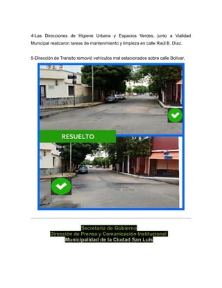 4-Las Direcciones de Higiene Urbana y Espacios Verdes, junto a Vialidad
Municipal realizaron tareas de mantenimiento y limpieza en calle Raúl B. Díaz.
5-Dirección de Transito removió vehículos mal estacionados sobre calle Bolívar.
Secretaría de Gobierno
Dirección de Prensa y Comunicación Institucional
Municipalidad de la Ciudad San Luis
 
