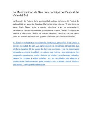 La Municipalidad de San Luis participó del Festival del
Valle del Sol
La Dirección de Turismo de la Municipalidad participó del cierre del Festival del
Valle del Sol, en Merlo. La Directora, Marina Mendoza, dijo que “El Intendente de
Merlo, Rody Flores, invitó a nuestro Intendente y en su representación
participamos con una campaña de promoción de nuestra Ciudad. El objetivo es
mostrar y comunicar acerca de nuestro patrimonio histórico y arquitectónico,
como así también las actividades que la Ciudad tiene para ofrecer al visitante”.
“El marco de la fiesta fue una excelente oportunidad para invitar a los turistas a
conocer la ciudad de San Luis aprovechando la inmejorable conectividad que
brinda la Autopista 55. La ciudad de San Luis ha crecido y se ha modernizado
pensando en mejorar la calidad de vida de sus vecinos, pero además se han
recuperado espacios que pueden disfrutar los turistas. Las actividades culturales,
paseos de compras y visitas guiadas son las actividades más elegidas y
queremos que muchísima más gente nos elija como un destino cultural, histórico
y recreativo”, concluyó Marina Mendoza.
 