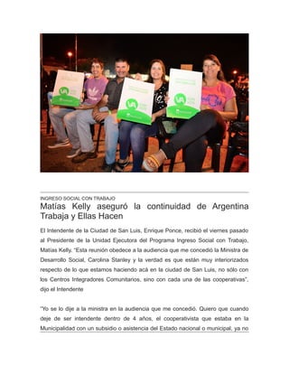 INGRESO SOCIAL CON TRABAJO
Matías Kelly aseguró la continuidad de Argentina
Trabaja y Ellas Hacen
El Intendente de la Ciudad de San Luis, Enrique Ponce, recibió el viernes pasado
al Presidente de la Unidad Ejecutora del Programa Ingreso Social con Trabajo,
Matías Kelly. “Esta reunión obedece a la audiencia que me concedió la Ministra de
Desarrollo Social, Carolina Stanley y la verdad es que están muy interiorizados
respecto de lo que estamos haciendo acá en la ciudad de San Luis, no sólo con
los Centros Integradores Comunitarios, sino con cada una de las cooperativas”,
dijo el Intendente
“Yo se lo dije a la ministra en la audiencia que me concedió. Quiero que cuando
deje de ser intendente dentro de 4 años, el cooperativista que estaba en la
Municipalidad con un subsidio o asistencia del Estado nacional o municipal, ya no
 