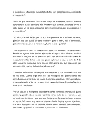 ir capacitando, adquiriendo nuevas habilidades, pero específicamente, certificando
competencias”.
“Para los que trabajamos hace mucho tiempo en cuestiones sociales, certificar
competencias quizás es mucho más importante que capacitar. Entonces, ahí va a
estar puesto un eje clave, articulando con otros ministerios, con organizaciones y
con municipios”.
“Por otra parte ese trabajo, por un lado es experiencia, es el aprender haciendo,
pero por otro lado puede ser obra que quede para el barrio, para la comunidad,
para el municipio. Vamos a trabajar muy fuerte en ese equilibrio”.
“Desde que asumí, San Luis es la primera ciudad que visito fuera de Buenos Aires.
Estuve en algunos otros centros ejecutores, el equipo está viajando, estamos
relevando la mayoría de los entes del país. Nos propusimos hacerlo antes de
marzo, tener datos de los entes para poder replantear el juego a partir del 1 de
abril. Lo cual no implica que no va a seguir el programa, sino que les aseguro que
van a seguir la mayoría de los entes del programa”.
“Queremos tomarnos un tiempo para evaluar qué es lo que sucede en cada uno
de los entes. Cuando digo entes son los municipios, las gobernaciones, las
confederaciones a través de los cuales el programa se articula. El programa llega,
aproximadamente, a 200 mil personas entre cooperativistas de Argentina Trabaja y
titulares de Ellas Hacen”.
“Por un lado, en el microplazo, estamos trabajando de manera intensa para que la
gente siga percibiendo su ingreso y continúe siendo titular de esos derechos, que
no se atrasen los pagos y que todo siga funcionando. En segundo lugar, tenemos
un equipo de fomento muy fuerte, a cargo de Nicolás Meyer y algunos ingenieros,
que están trabajando en los sistemas, viendo qué va primero, qué va después,
cómo debe equipararse lo técnico con lo político en ese desarrollo".
 