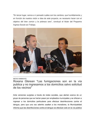"En tercer lugar, vamos a ir pensado cuáles son los cambios, que humildemente y
en función de nuestra visión e idea de este proyecto, es necesario hacer con el
objetivo del bien común y la pobreza cero”, concluyó el titular del Programa
Ingreso Social con Trabajo.
MEDIO AMBIENTE
Roxana Glerean "Las fumigaciones son en la vía
publica y no ingresamos a los domicilios salvo solicitud
de los vecinos"
Ante versiones surgidas a través de redes sociales, que alertan acerca de un
grupo de personas que se harían pasar por empleados municipales y se ofrecen a
ingresar a los domicilios particulares para efectuar desinfecciones contra el
dengue, pero que una vez adentro asaltan a los moradores, la Municipalidad
informa que las desinfecciones contra el dengue se efectúan solo en la vía pública
 