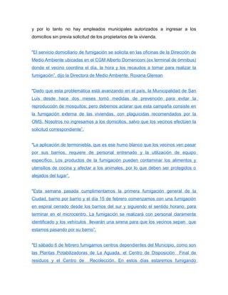 y por lo tanto no hay empleados municipales autorizados a ingresar a los
domicilios sin previa solicitud de los propietarios de la vivienda.
“El servicio domiciliario de fumigación se solicita en las oficinas de la Dirección de
Medio Ambiente ubicadas en el CGM Alberto Domeniconi (ex terminal de ómnibus)
donde el vecino coordina el día, la hora y los recaudos a tomar para realizar la
fumigación”, dijo la Directora de Medio Ambiente, Roxana Glerean
“Dado que esta problemática está avanzando en el país, la Municipalidad de San
Luis desde hace dos meses tomó medidas de prevención para evitar la
reproducción de mosquitos; pero debemos aclarar que esta campaña consiste en
la fumigación externa de las viviendas, con plaguicidas recomendados por la
OMS. Nosotros no ingresamos a los domicilios, salvo que los vecinos efectúen la
solicitud correspondiente”.
“La aplicación de termoniebla, que es ese humo blanco que los vecinos ven pasar
por sus barrios, requiere de personal entrenado y la utilización de equipo
específico. Los productos de la fumigación pueden contaminar los alimentos y
utensilios de cocina y afectar a los animales, por lo que deben ser protegidos o
alejados del lugar”.
“Esta semana pasada cumplimentamos la primera fumigación general de la
Ciudad, barrio por barrio y el día 15 de febrero comenzamos con una fumigación
en espiral cerrado desde los barrios del sur y siguiendo el sentido horario, para
terminar en el microcentro. La fumigación se realizará con personal claramente
identificado y los vehículos llevarán una sirena para que los vecinos sepan que
estamos pasando por su barrio”.
“El sábado 6 de febrero fumigamos centros dependientes del Municipio, como son
las Plantas Potabilizadoras de La Aguada, el Centro de Disposición Final de
residuos y el Centro de Recolección. En estos días estaremos fumigando
 