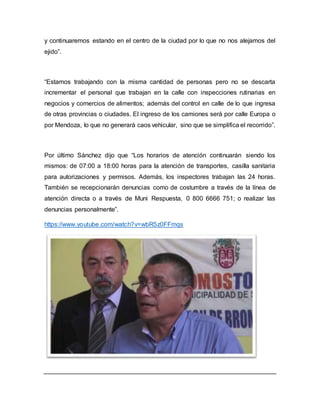 y continuaremos estando en el centro de la ciudad por lo que no nos alejamos del 
ejido”. 
“Estamos trabajando con la misma cantidad de personas pero no se descarta 
incrementar el personal que trabajan en la calle con inspecciones rutinarias en 
negocios y comercios de alimentos; además del control en calle de lo que ingresa 
de otras provincias o ciudades. El ingreso de los camiones será por calle Europa o 
por Mendoza, lo que no generará caos vehicular, sino que se simplifica el recorrido”. 
Por último Sánchez dijo que “Los horarios de atención continuarán siendo los 
mismos: de 07:00 a 18:00 horas para la atención de transportes, casilla sanitaria 
para autorizaciones y permisos. Además, los inspectores trabajan las 24 horas. 
También se recepcionarán denuncias como de costumbre a través de la línea de 
atención directa o a través de Muni Respuesta, 0 800 6666 751; o realizar las 
denuncias personalmente”. 
https://www.youtube.com/watch?v=wbR5z0FFmqs 
 
