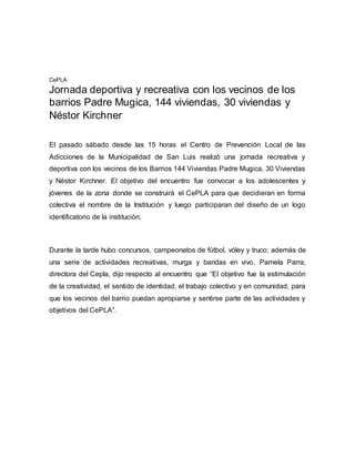 CePLA 
Jornada deportiva y recreativa con los vecinos de los 
barrios Padre Mugica, 144 viviendas, 30 viviendas y 
Néstor Kirchner 
El pasado sábado desde las 15 horas el Centro de Prevención Local de las 
Adicciones de la Municipalidad de San Luis realizó una jornada recreativa y 
deportiva con los vecinos de los Barrios 144 Viviendas Padre Mugica, 30 Viviendas 
y Néstor Kirchner. El objetivo del encuentro fue convocar a los adolescentes y 
jóvenes de la zona donde se construirá el CePLA para que decidieran en forma 
colectiva el nombre de la Institución y luego participaran del diseño de un logo 
identificatorio de la institución. 
Durante la tarde hubo concursos, campeonatos de fútbol, vóley y truco; además de 
una serie de actividades recreativas, murga y bandas en vivo. Pamela Parra, 
directora del Cepla, dijo respecto al encuentro que “El objetivo fue la estimulación 
de la creatividad, el sentido de identidad, el trabajo colectivo y en comunidad, para 
que los vecinos del barrio puedan apropiarse y sentirse parte de las actividades y 
objetivos del CePLA”. 
 