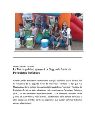 PROMOCIÓN DEL TRABAJO 
La Municipalidad apoyará la Segunda Feria de 
Periodistas Turísticos 
Valeria Collado, directora de Promoción de Trabajo y Economía Social, anunció hoy 
la realización de la Segunda Feria de Periodistas Turísticos y dijo que “La 
Municipalidad tiene el placer de auspiciar la Segunda Feria Provincial y Regional de 
Periodistas Turísticos, junto a la Alianza Latinoamericana de Periodistas Turísticos 
(ALPT). La feria se realizará el próximo viernes, 14 de noviembre, desde las 14:00 
y hasta las 20:00 horas y habrá eventos, academias de baile, bandas de música y 
otras cosas para disfrutar, por lo que esperamos que puedan participar todos los 
vecinos y las vecinas”. 
 