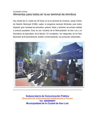 ECONOMÍA SOCIAL 
Alimentos para todos en la ex terminal de ómnibus 
Hoy desde las 9 y hasta las 20 horas en la ex terminal de ómnibus, actual Centro 
de Gestión Municipal (CGM), vuelve el programa nacional Alimentos para todos 
trayendo gran variedad de pescados, quesos, frutas y verduras de primera calidad 
a precios populares. Esta es una iniciativa de la Municipalidad de San Luis y la 
Secretaría de Agricultura de la Nación. En simultáneo, los integrantes de la Feria 
Municipal de Emprendedores estarán comercializando sus productos artesanales. 
Subsecretaría de Comunicación Pública 
Dirección de Comunicación Institucional y Prensa 
Tel: 2664859951 
Municipalidad de la Ciudad de San Luis 

