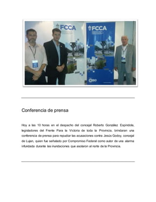 Conferencia de prensa
Hoy a las 10 horas en el despacho del concejal Roberto González Espindola,
legisladores del Frente Para la Victoria de toda la Provincia, brindaran una
conferencia de prensa para repudiar las acusaciones contra Jesús Godoy, concejal
de Lujan, quien fue señalado por Compromiso Federal como autor de una alarma
infundada durante las inundaciones que asolaron al norte de la Provincia.
 