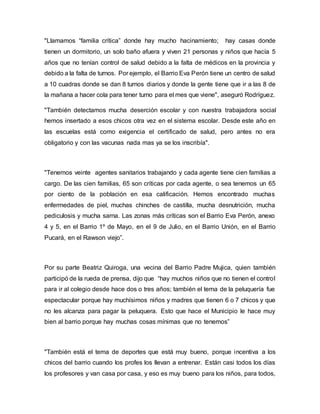 "Llamamos “familia crítica” donde hay mucho hacinamiento; hay casas donde
tienen un dormitorio, un solo baño afuera y viven 21 personas y niños que hacía 5
años que no tenían control de salud debido a la falta de médicos en la provincia y
debido a la falta de turnos. Por ejemplo, el Barrio Eva Perón tiene un centro de salud
a 10 cuadras donde se dan 8 turnos diarios y donde la gente tiene que ir a las 8 de
la mañana a hacer cola para tener turno para el mes que viene", aseguró Rodríguez.
"También detectamos mucha deserción escolar y con nuestra trabajadora social
hemos insertado a esos chicos otra vez en el sistema escolar. Desde este año en
las escuelas está como exigencia el certificado de salud, pero antes no era
obligatorio y con las vacunas nada mas ya se los inscribía".
"Tenemos veinte agentes sanitarios trabajando y cada agente tiene cien familias a
cargo. De las cien familias, 65 son críticas por cada agente, o sea tenemos un 65
por ciento de la población en esa calificación. Hemos encontrado muchas
enfermedades de piel, muchas chinches de castilla, mucha desnutrición, mucha
pediculosis y mucha sarna. Las zonas más críticas son el Barrio Eva Perón, anexo
4 y 5, en el Barrio 1º de Mayo, en el 9 de Julio, en el Barrio Unión, en el Barrio
Pucará, en el Rawson viejo”.
Por su parte Beatriz Quiroga, una vecina del Barrio Padre Mujica, quien también
participó de la rueda de prensa, dijo que “hay muchos niños que no tienen el control
para ir al colegio desde hace dos o tres años; también el tema de la peluquería fue
espectacular porque hay muchísimos niños y madres que tienen 6 o 7 chicos y que
no les alcanza para pagar la peluquera. Esto que hace el Municipio le hace muy
bien al barrio porque hay muchas cosas mínimas que no tenemos”
"También está el tema de deportes que está muy bueno, porque incentiva a los
chicos del barrio cuando los profes los llevan a entrenar. Están casi todos los días
los profesores y van casa por casa, y eso es muy bueno para los niños, para todos,
 