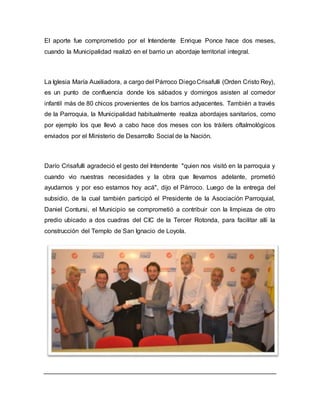 El aporte fue comprometido por el Intendente Enrique Ponce hace dos meses,
cuando la Municipalidad realizó en el barrio un abordaje territorial integral.
La Iglesia María Auxiliadora, a cargo del Párroco DiegoCrisafulli (Orden Cristo Rey),
es un punto de confluencia donde los sábados y domingos asisten al comedor
infantil más de 80 chicos provenientes de los barrios adyacentes. También a través
de la Parroquia, la Municipalidad habitualmente realiza abordajes sanitarios, como
por ejemplo los que llevó a cabo hace dos meses con los tráilers oftalmológicos
enviados por el Ministerio de Desarrollo Social de la Nación.
Darío Crisafulli agradeció el gesto del Intendente "quien nos visitó en la parroquia y
cuando vio nuestras necesidades y la obra que llevamos adelante, prometió
ayudarnos y por eso estamos hoy acá", dijo el Párroco. Luego de la entrega del
subsidio, de la cual también participó el Presidente de la Asociación Parroquial,
Daniel Contursi, el Municipio se comprometió a contribuir con la limpieza de otro
predio ubicado a dos cuadras del CIC de la Tercer Rotonda, para facilitar allí la
construcción del Templo de San Ignacio de Loyola.
 