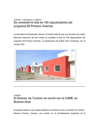 VIVIENDA Y DESARROLLO URBANO
Se completó la lista de 100 adjudicatarios del
programa Mi Primera Vivienda
La Secretaría de Desarrollo Urbano y Vivienda informa que con el sorteo de Lotería
Nacional vespertina del día martes se completó la lista de 100 adjudicatarios del
programa Mi Primera Vivienda. La beneficiada fue Esther Inés Fernández con el
número 033.
TURISMO
El Director de Turismo se reunió con la CAME en
Buenos Aires
El pasado martes en la Ciudad Autónoma de Buenos Aires, el director de Turismo,
Mariano Ferreira, mantuvo una reunión en la Confederación Argentina de la
 