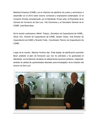 Mediana Empresa (CAME), con la intención de planificar los cursos y seminarios a
desarrollar en el 2015 sobre turismo comercial y empresarial contemplado en el
Convenio firmado recientemente por el Intendente Ponce junto al Presidente de la
Cámara de Comercio de San Luis, Vito Carmosino y el Secretario General de la
CAME, José Bereciatua.
De la reunión participaron, Martín Trubycz, Secretario de Capacitación de CAME..
Oscar Yciz, Director de Capacitación de CAME, Gastón Grizzo, Sub Director de
Capacitación de CAME y Ricardo Freilij, Coordinador Técnico de Capacitación de
CAME.
Luego de la reunión, Mariano Ferreira dijo: "Este trabajo de planificación permitirá
llevar adelante el plan de formación que nos ha solicitado y ha gestionado el
Intendente con la intención de elevar la calidad de los servicios turísticos, mejorando
también la calidad de oportunidades laborales para el trabajador de la industria del
turismo de San Luis”.
 