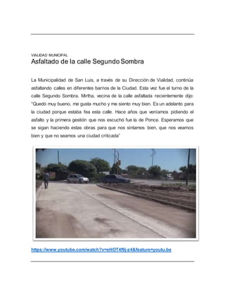 VIALIDAD MUNICIPAL
Asfaltado de la calle Segundo Sombra
La Municipalidad de San Luis, a través de su Dirección de Vialidad, continúa
asfaltando calles en diferentes barrios de la Ciudad. Esta vez fue el turno de la
calle Segundo Sombra. Mirtha, vecina de la calle asfaltada recientemente dijo:
“Quedó muy bueno, me gusta mucho y me siento muy bien. Es un adelanto para
la ciudad porque estaba fea esta calle. Hace años que veníamos pidiendo el
asfalto y la primera gestión que nos escuchó fue la de Ponce. Esperamos que
se sigan haciendo estas obras para que nos sintamos bien, que nos veamos
bien y que no seamos una ciudad criticada”
https://www.youtube.com/watch?v=eHOT4f9j-z4&feature=youtu.be
 