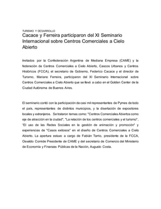 TURISMO Y DESARROLLO
Cacace y Ferreira participaron del XI Seminario
Internacional sobre Centros Comerciales a Cielo
Abierto
Invitados por la Confederación Argentina de Mediana Empresa (CAME) y la
federación de Centros Comerciales a Cielo Abierto, Cascos Urbanos y Centros
Históricos (FCCA), el secretario de Gobierno, Federico Cacace y el director de
Turismo, Mariano Ferreira, participaron del XI Seminario Internacional sobre
Centros Comerciales a Cielo Abierto que se llevó a cabo en el Golden Center de la
Ciudad Autónoma de Buenos Aires.
El seminario contó con la participación de casi mil representantes de Pymes de todo
el país, representantes de distintos municipios, y la disertación de expositores
locales y extranjeros. Se trataron temas como: "Centros Comerciales Abiertos como
eje de atracción en la ciudad", "La relación de los centros comerciales y el turismo",
“El uso de las Redes Sociales en la gestión de animación y promoción" y
experiencias de "Casos exitosos" en el diseño de Centros Comerciales a Cielo
Abierto. La apertura estuvo a cargo de Fabián Tarrio, presidente de la FCCA,
Osvaldo Cornide Presidente de CAME y del secretario de Comercio del Ministerio
de Economía y Finanzas Públicas de la Nación, Augusto Costa.
 