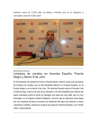 hubieron cerca de 3.100 votos en blanco, mientras que en la categoría a
concejales cerca de 4.000 votos”.
ASISTENCIA CRÍTICA
Limpieza de canales en Avenida España, Puente
Negro y Barrio 9 de Julio
El Coordinador de Asistencia Crítica, Ricardo Bazla, informó acerca de las tareas
de limpieza de canales que la Municipalidad efectuó en Avenida España, en el
Puente Negro y en el barrio 9 de Julio. “En Avenida España entre el Corredor Vial
y Calle Europa, vecinos de esa zona solicitaron a la Municipalidad que retirara las
tapas colocadas sobre el canal de desagüe que pasa por esa calle, que es muy
transitada, en el ingreso al Barrio Belgrano. Ocurría que al colocarse esas tapas
por una empresa privada se producía el desborde del agua que alcanza a veces
volúmenes notables, porque es el agua que baja por Avenida España y por Tomás
Jofré”, explicó Bazla.
 