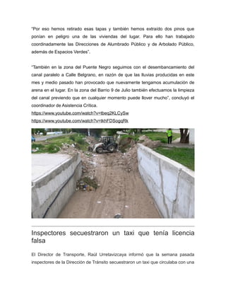 “Por eso hemos retirado esas tapas y también hemos extraído dos pinos que
ponían en peligro una de las viviendas del lugar. Para ello han trabajado
coordinadamente las Direcciones de Alumbrado Público y de Arbolado Público,
además de Espacios Verdes”.
“También en la zona del Puente Negro seguimos con el desembancamiento del
canal paralelo a Calle Belgrano, en razón de que las lluvias producidas en este
mes y medio pasado han provocado que nuevamente tengamos acumulación de
arena en el lugar. En la zona del Barrio 9 de Julio también efectuamos la limpieza
del canal previendo que en cualquier momento puede llover mucho”, concluyó el
coordinador de Asistencia Crítica.
https://www.youtube.com/watch?v=tbeq2KLCySw
https://www.youtube.com/watch?v=tkhFDSogqRk
Inspectores secuestraron un taxi que tenía licencia
falsa
El Director de Transporte, Raúl Urretavizcaya informó que la semana pasada
inspectores de la Dirección de Tránsito secuestraron un taxi que circulaba con una
 