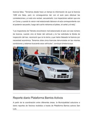 licencia falsa. “Teníamos desde hace un tiempo la información de que la licencia
1289 era falsa, pero no conseguíamos dar con el auto para efectuar las
constataciones y si esto era verdad, secuestrarlo. Los inspectores sabían que era
un Corsa y cuando lo vieron mal estacionado labraron el acta correspondiente con
el posterior secuestro, luego del cual le retiramos el ploteo, el cartel y el reloj”.
“Los inspectores de Tránsito encontraron mal estacionado el auto con ese número
de licencia, cuando vino el titular del vehículo y le fue solicitada la libreta de
inspección del taxi, reconoció que no la tenía y que había falseado la licencia por
necesidad económica. Tenemos otras cinco licencias denunciadas en las mismas
condiciones y estamos buscando esos vehículos”, concluyó Urretavizcaya.
Reporte diario Plataforma Barrios Activos
A partir de la coordinación entre diferentes áreas, la Municipalidad soluciona a
diario reportes de Vecinos recibidos a través de Plataforma Barrios activos San
Luis.
 