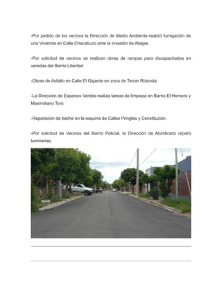 -Por pedido de los vecinos la Dirección de Medio Ambiente realizó fumigación de
una Vivienda en Calle Chacabuco ante la invasión de Abejas.
-Por solicitud de vecinos se realizan obras de rampas para discapacitados en
veredas del Barrio Libertad
-Obras de Asfalto en Calle El Gigante en zona de Tercer Rotonda
-La Dirección de Espacios Verdes realiza tareas de limpieza en Barrio El Hornero y
Maximiliano Toro
-Reparación de bache en la esquina de Calles Pringles y Constitución.
-Por solicitud de Vecinos del Barrio Policial, la Dirección de Alumbrado reparó
luminarias.
 