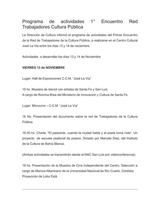Programa de actividades 1° Encuentro Red
Trabajadores Cultura Pública
La Dirección de Cultura informó el programa de actividades del Primer Encuentro
de la Red de Trabajadores de la Cultura Pública, a realizarse en el Centro Cultural
José La Via entre los días 13 y 14 de noviembre.
Actividades a desarrollar los días 13 y 14 de Noviembre
VIERNES 13 de NOVIEMBRE
Lugar: Hall de Exposiciones C.C.M. “José La Vía”
15 hs. Muestra de stencil con artistas de Santa Fe y San Luis
A cargo de Romina Brea del Ministerio de Innovación y Cultura de Santa Fe.
Lugar: Microcine – C.C.M. “José La Vía”
16 Hs. Presentación del documento sobre la red de Trabajadores de la Cultura
Pública.
16:30 hs. Charla: “El paseante, cuando la ciudad habla y el poeta toma nota”. Un
proyecto de escuela peatonal de poesía. Dictado por Marcelo Díaz, del Instituto
de la Cultura de Bahía Blanca.
(Ambas actividades se transmitirán desde el NAC San Luis por videoconferencia)
18 hs. Presentación de la Muestra de Cine Independiente del Centro. Selección a
cargo de Marcos Altamirano de la Universidad Nacional de Río Cuarto, Córdoba
Proyección de Lobo Está
 