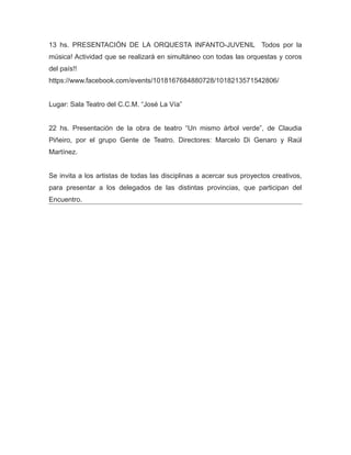 13 hs. PRESENTACIÓN DE LA ORQUESTA INFANTO-JUVENIL Todos por la
música! Actividad que se realizará en simultáneo con todas las orquestas y coros
del país!!
https://www.facebook.com/events/1018167684880728/1018213571542806/
Lugar: Sala Teatro del C.C.M. “José La Vía”
22 hs. Presentación de la obra de teatro “Un mismo árbol verde”, de Claudia
Piñeiro, por el grupo Gente de Teatro. Directores: Marcelo Di Genaro y Raúl
Martínez.
Se invita a los artistas de todas las disciplinas a acercar sus proyectos creativos,
para presentar a los delegados de las distintas provincias, que participan del
Encuentro.
 