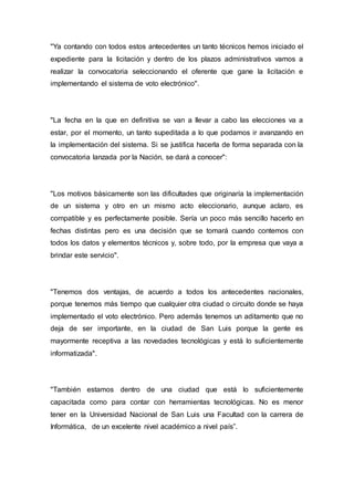 "Ya contando con todos estos antecedentes un tanto técnicos hemos iniciado el
expediente para la licitación y dentro de los plazos administrativos vamos a
realizar la convocatoria seleccionando el oferente que gane la licitación e
implementando el sistema de voto electrónico".
"La fecha en la que en definitiva se van a llevar a cabo las elecciones va a
estar, por el momento, un tanto supeditada a lo que podamos ir avanzando en
la implementación del sistema. Si se justifica hacerla de forma separada con la
convocatoria lanzada por la Nación, se dará a conocer":
"Los motivos básicamente son las dificultades que originaría la implementación
de un sistema y otro en un mismo acto eleccionario, aunque aclaro, es
compatible y es perfectamente posible. Sería un poco más sencillo hacerlo en
fechas distintas pero es una decisión que se tomará cuando contemos con
todos los datos y elementos técnicos y, sobre todo, por la empresa que vaya a
brindar este servicio".
"Tenemos dos ventajas, de acuerdo a todos los antecedentes nacionales,
porque tenemos más tiempo que cualquier otra ciudad o circuito donde se haya
implementado el voto electrónico. Pero además tenemos un aditamento que no
deja de ser importante, en la ciudad de San Luis porque la gente es
mayormente receptiva a las novedades tecnológicas y está lo suficientemente
informatizada".
"También estamos dentro de una ciudad que está lo suficientemente
capacitada como para contar con herramientas tecnológicas. No es menor
tener en la Universidad Nacional de San Luis una Facultad con la carrera de
Informática, de un excelente nivel académico a nivel país”.
 