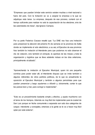 “Empresas que puedan brindar este servicio existen muchas a nivel nacional o
fuera del país. Con la licitación se va a asignar la empresa a la que se
adjudique esta tarea. La empresa, después de ese proceso, contará con el
tiempo suficiente para realizar no solo la capacitación de los electores, sino de
las autoridades de mesa”, dijo Ignacio Campos.
Por su parte Federico Cacace resaltó que: "La DNE nos hizo una invitación
para presenciar la elección del próximo fin de semana en la provincia de Salta
donde se implementa el voto electrónico, a su vez, el Ejecutivo de esa provincia
hizo también la invitación al Intendente para que podamos no solo observar el
día de votación, sino también el cómputo, la apertura de las mesas y toda la
organización y logística que se lleva adelante incluso en los días anteriores,
principalmente el sábado”.
“Aprovechando la invitación al Ejecutivo Municipal, quien irá una pequeña
comitiva para poder estar allí, el Intendente dispuso que se invite también a
algunos referentes de otros partidos políticos, de lo que es actualmente la
oposición al Ejecutivo Municipal y también a algunos periodistas para que
puedan presenciar y luego ayudarnos a difundir y, obviamente, contar lo que
les parece bien y mal, para corregir e implementar”.
“Esto es un procedimiento bastante simple y efectivo, y ayuda muchísimo con
el tema de los tiempos. Además es muy fácil de implementar para la ciudad de
San Luis porque en fecha concurrente o separada son solo dos categorías de
cargos: intendente y concejales, entonces a la gente se le va a hacer muy fácil
optar por este sistema”.
 