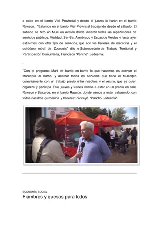 a cabo en el barrio Vial Provincial y desde el jueves lo harán en el barrio
Rawson. "Estamos en el barrio Vial Provincial trabajando desde el sábado. El
sábado se hizo un Muni en Acción donde vinieron todas las reparticiones de
servicios públicos, Vialidad, Ser-Ba, Alumbrado y Espacios Verdes y hasta ayer
estuvimos con otro tipo de servicios, que son los tráileres de medicina y el
quirófano móvil de Zoonosis" dijo el Subsecretario de Trabajo Territorial y
Participación Comunitaria, Francisco “Pancho” Ledesma.
.
"Con el programa Muni de barrio en barrio lo que hacemos es acercar el
Municipio al barrio, y acercar todos los servicios que tiene el Municipio
conjuntamente con un trabajo previo entre nosotros y el vecino, que es quien
organiza y participa. Este jueves y viernes vamos a estar en un predio en calle
Rawson y Balcarce, en el barrio Rawson, donde vamos a estar trabajando, con
todos nuestros quirófanos y tráileres" concluyó "Pancho Ledesma".
ECONOMÍA SOCIAL
Fiambres y quesos para todos
 