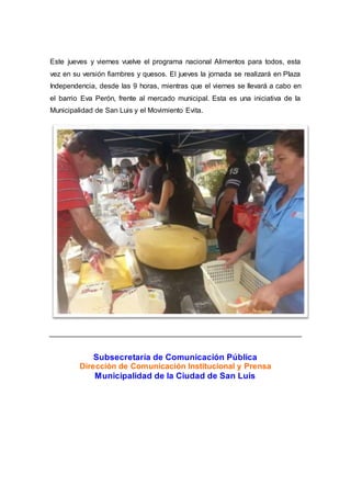 Este jueves y viernes vuelve el programa nacional Alimentos para todos, esta
vez en su versión fiambres y quesos. El jueves la jornada se realizará en Plaza
Independencia, desde las 9 horas, mientras que el viernes se llevará a cabo en
el barrio Eva Perón, frente al mercado municipal. Esta es una iniciativa de la
Municipalidad de San Luis y el Movimiento Evita.
Subsecretaría de Comunicación Pública
Dirección de Comunicación Institucional y Prensa
Municipalidad de la Ciudad de San Luis
 