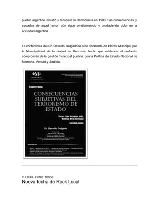 pueblo argentino resistió y recuperó la Democracia en 1983. Las consecuencias y
secuelas de aquel horror aún sigue condicionando y produciendo dolor en la
sociedad argentina.
La conferencia del Dr. Osvaldo Delgado ha sido declarada de Interés Municipal por
la Municipalidad de la ciudad de San Luis, hecho que evidencia el profundo
compromiso de la gestión municipal puntana con la Política de Estado Nacional de
Memoria, Verdad y Justicia.
CULTURA ENTRE TODOS
Nueva fecha de Rock Local
 