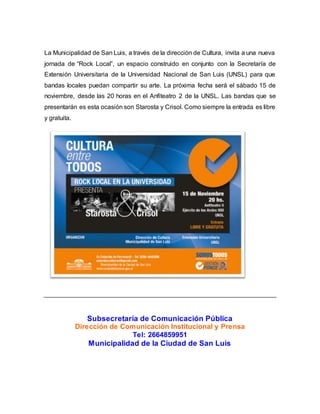 La Municipalidad de San Luis, a través de la dirección de Cultura, invita a una nueva
jornada de “Rock Local”, un espacio construido en conjunto con la Secretaría de
Extensión Universitaria de la Universidad Nacional de San Luis (UNSL) para que
bandas locales puedan compartir su arte. La próxima fecha será el sábado 15 de
noviembre, desde las 20 horas en el Anfiteatro 2 de la UNSL. Las bandas que se
presentarán es esta ocasión son Starosta y Crisol. Como siempre la entrada es libre
y gratuita.
Subsecretaría de Comunicación Pública
Dirección de Comunicación Institucional y Prensa
Tel: 2664859951
Municipalidad de la Ciudad de San Luis
 