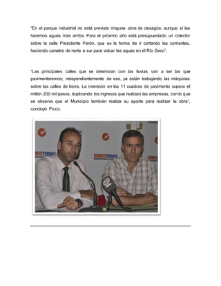 “En el parque industrial no está prevista ninguna obra de desagüe, aunque sí las
haremos aguas más arriba. Para el próximo año está presupuestado un colector
sobre la calle Presidente Perón, que es la forma de ir cortando las corrientes,
haciendo canales de norte a sur para volcar las aguas en el Río Seco”.
“Las principales calles que se deterioran con las lluvias van a ser las que
pavimentaremos; independientemente de eso, ya están trabajando las máquinas
sobre las calles de tierra. La inversión en las 11 cuadras de pavimento supera el
millón 200 mil pesos, duplicando los ingresos que realizan las empresas, con lo que
se observa que el Municipio también realiza su aporte para realizar la obra”,
concluyó Picco.
 