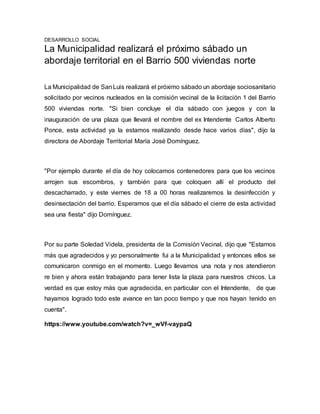 DESARROLLO SOCIAL
La Municipalidad realizará el próximo sábado un
abordaje territorial en el Barrio 500 viviendas norte
La Municipalidad de SanLuis realizará el próximo sábado un abordaje sociosanitario
solicitado por vecinos nucleados en la comisión vecinal de la licitación 1 del Barrio
500 viviendas norte. "Si bien concluye el día sábado con juegos y con la
inauguración de una plaza que llevará el nombre del ex Intendente Carlos Alberto
Ponce, esta actividad ya la estamos realizando desde hace varios días", dijo la
directora de Abordaje Territorial María José Domínguez.
"Por ejemplo durante el día de hoy colocamos contenedores para que los vecinos
arrojen sus escombros, y también para que coloquen allí el producto del
descacharrado, y este viernes de 18 a 00 horas realizaremos la desinfección y
desinsectación del barrio. Esperamos que el día sábado el cierre de esta actividad
sea una fiesta" dijo Domínguez.
Por su parte Soledad Videla, presidenta de la Comisión Vecinal, dijo que "Estamos
más que agradecidos y yo personalmente fui a la Municipalidad y entonces ellos se
comunicaron conmigo en el momento. Luego llevamos una nota y nos atendieron
re bien y ahora están trabajando para tener lista la plaza para nuestros chicos. La
verdad es que estoy más que agradecida, en particular con el Intendente, de que
hayamos logrado todo este avance en tan poco tiempo y que nos hayan tenido en
cuenta".
https://www.youtube.com/watch?v=_wVf-vaypaQ
 
