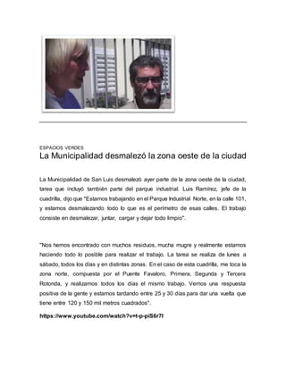 ESPACIOS VERDES
La Municipalidad desmalezó la zona oeste de la ciudad
La Municipalidad de San Luis desmalezó ayer parte de la zona oeste de la ciudad,
tarea que incluyó también parte del parque industrial. Luis Ramírez, jefe de la
cuadrilla, dijo que "Estamos trabajando en el Parque Industrial Norte, en la calle 101,
y estamos desmalezando todo lo que es el perímetro de esas calles. El trabajo
consiste en desmalezar, juntar, cargar y dejar todo limpio".
"Nos hemos encontrado con muchos residuos, mucha mugre y realmente estamos
haciendo todo lo posible para realizar el trabajo. La tarea se realiza de lunes a
sábado, todos los días y en distintas zonas. En el caso de esta cuadrilla, me toca la
zona norte, compuesta por el Puente Favaloro, Primera, Segunda y Tercera
Rotonda, y realizamos todos los días el mismo trabajo. Vemos una respuesta
positiva de la gente y estamos tardando entre 25 y 30 días para dar una vuelta que
tiene entre 120 y 150 mil metros cuadrados".
https://www.youtube.com/watch?v=t-p-piS6r7I
 