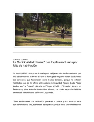 CONTROL COMUNAL
La Municipalidad clausuró dos locales nocturnos por
falta de habilitación
La Municipalidad clausuró en la madrugada del jueves dos locales nocturnos por
falta de habilitación. “Entre las 5 y 6 de la madrugada del jueves fueron clausurados
dos comercios que funcionaban como locales bailables, porque no estaban
habilitados para tal fin" afirmó el Secretario de Seguridad, Ricardo Bazla. "Esos
locales son “La Pulpería”, ubicada en Pringles al 1400, y “Komodo”, ubicado en
Pedernera y Mitre. Además de desvirtuar el rubro, los locales expendían bebidas
alcohólicas en horarios no permitidos", dijo Bazla.
"Estos locales tienen una habilitación que no es la bailable y esto no es un tema
sólo administrativo sino, sobre todo, de seguridad, porque había una concentración
 