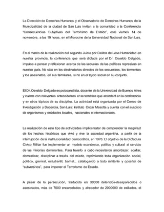 La Dirección de Derechos Humanos y el Observatorio de Derechos Humanos de la
Municipalidad de la ciudad de San Luis invitan a la comunidad a la Conferencia
“Consecuencias Subjetivas del Terrorismo de Estado”, este viernes 14 de
noviembre, a las 19 horas, en el Microcine de la Universidad Nacional de San Luis.
En el marco de la realización del segundo Juicio por Delitos de Lesa Humanidad en
nuestra provincia, la conferencia que será dictada por el Dr. Osvaldo Delgado,
impulsa a pensar y reflexionar acerca de las secuelas de las políticas represivas en
nuestro país. No sólo en los destinatarios directos de los secuestros, los tormentos
y los asesinatos, en sus familiares, si no en el tejido social en su conjunto.
El Dr. Osvaldo Delgado es psicoanalista, docente de la Universidad de Buenos Aires
y cuenta con relevantes antecedentes en la temática que abordará en la conferencia
y en otros tópicos de su disciplina. La actividad está organizada por el Centro de
Investigación y Docencia, San Luis: Instituto Oscar Masotta y cuenta con el auspicio
de organismos y entidades locales, nacionales e internacionales.
La realización de este tipo de actividades implica tratar de comprender la magnitud
de los hechos históricos que vivió y vive la sociedad argentina, a partir de la
interrupción de la institucionalidad democrática, en 1976. El objetivo de la Dictadura
Cívico Militar fue implementar un modelo económico, político y cultural al servicio
de las minorías dominantes. Para llevarlo a cabo necesitaron amordazar, acallar,
domesticar, disciplinar a través del miedo, reprimiendo toda organización social,
política, gremial, estudiantil, barrial... catalogando a todo militante y opositor de
“subversivos”, para imponer el Terrorismo de Estado.
A pesar de la persecución, traducida en 30000 detenidos-desaparecidos o
asesinados, más de 7000 encarcelados y alrededor de 2000000 de exiliados, el
 