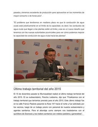pasada y tenemos excedente de producción para aprovechar en los momentos de
mayor consumo o de horas pico".
"El problema que tendremos en mediano plazo es que la conducción de agua
cruda está prácticamente en el límite de la capacidad, es decir, los conductos de
agua cruda que llegan a las plantas están al límite y ese es un nuevo desafío que
tenemos con las nuevas autoridades provinciales para ver cómo podemos mejorar
la capacidad de conducción de agua cruda hacia las plantas".
Último trabajo territorial del año 2015
El 10 de diciembre pasado la Municipalidad realizó el último trabajo territorial del
año 2015. El ex subsecretario, Pancho Ledesma, dijo que “Finalizamos con el
trabajo territorial que teníamos previsto para el año 2015. Este último trabajo fue
en la calle Franco Pastore pasando la Ruta 147 hacia el norte y fue solicitado por
los vecinos, luego de un trabajo previo con personal de nuestra subsecretaría y
agentes sanitarios. Para el abordaje como siempre nos trasladamos con el
quirófano de Zoonosis y los trailers sanitarios con médico pediatra y generalista”.
 