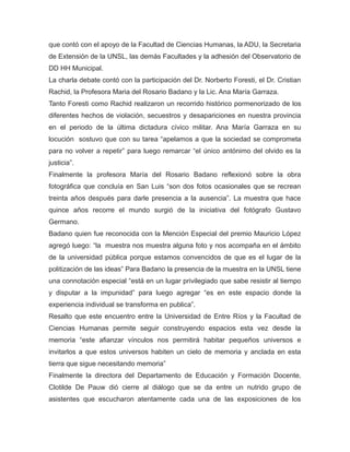 que contó con el apoyo de la Facultad de Ciencias Humanas, la ADU, la Secretaria
de Extensión de la UNSL, las demás Facultades y la adhesión del Observatorio de
DD HH Municipal.
La charla debate contó con la participación del Dr. Norberto Foresti, el Dr. Cristian
Rachid, la Profesora Maria del Rosario Badano y la Lic. Ana María Garraza.
Tanto Foresti como Rachid realizaron un recorrido histórico pormenorizado de los
diferentes hechos de violación, secuestros y desapariciones en nuestra provincia
en el periodo de la última dictadura cívico militar. Ana María Garraza en su
locución sostuvo que con su tarea “apelamos a que la sociedad se comprometa
para no volver a repetir” para luego remarcar “el único antónimo del olvido es la
justicia”.
Finalmente la profesora María del Rosario Badano reflexionó sobre la obra
fotográfica que concluía en San Luis “son dos fotos ocasionales que se recrean
treinta años después para darle presencia a la ausencia”. La muestra que hace
quince años recorre el mundo surgió de la iniciativa del fotógrafo Gustavo
Germano.
Badano quien fue reconocida con la Mención Especial del premio Mauricio López
agregó luego: “la muestra nos muestra alguna foto y nos acompaña en el ámbito
de la universidad pública porque estamos convencidos de que es el lugar de la
politización de las ideas” Para Badano la presencia de la muestra en la UNSL tiene
una connotación especial “está en un lugar privilegiado que sabe resistir al tiempo
y disputar a la impunidad” para luego agregar “es en este espacio donde la
experiencia individual se transforma en publica”.
Resalto que este encuentro entre la Universidad de Entre Ríos y la Facultad de
Ciencias Humanas permite seguir construyendo espacios esta vez desde la
memoria “este afianzar vínculos nos permitirá habitar pequeños universos e
invitarlos a que estos universos habiten un cielo de memoria y anclada en esta
tierra que sigue necesitando memoria”
Finalmente la directora del Departamento de Educación y Formación Docente,
Clotilde De Pauw dió cierre al diálogo que se da entre un nutrido grupo de
asistentes que escucharon atentamente cada una de las exposiciones de los
 