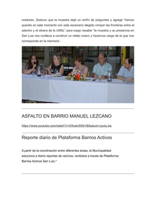 oradores. Sostuvo que la muestra dejó un sinfín de preguntas y agregó “hemos
querido en este momento con este escenario elegido romper las fronteras entre el
adentro y el afuera de la UNSL” para luego resaltar “la muestra y su presencia en
San Luis nos conlleva a construir un relato nuevo y hacernos cargo de lo que nos
corresponde en la memoria”.
ASFALTO EN BARRIO MANUEL LEZCANO
https://www.youtube.com/watch?v=D4xslv55fzY&feature=youtu.be
Reporte diario de Plataforma Barrios Activos
A partir de la coordinación entre diferentes áreas, la Municipalidad
soluciona a diario reportes de vecinos, recibidos a través de Plataforma
Barrios Activos San Luis.*
 
