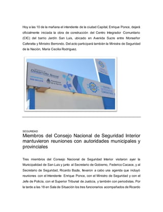Hoy a las 10 de la mañana el intendente de la ciudad Capital, Enrique Ponce, dejará 
oficialmente iniciada la obra de construcción del Centro Integrador Comunitario 
(CIC) del barrio Jardín San Luis, ubicado en Avenida Sucre entre Monseñor 
Caferatta y Ministro Berrondo. Del acto participará también la Ministra de Seguridad 
de la Nación, María Cecilia Rodríguez. 
SEGURIDAD 
Miembros del Consejo Nacional de Seguridad Interior 
mantuvieron reuniones con autoridades municipales y 
provinciales 
Tres miembros del Consejo Nacional de Seguridad Interior visitaron ayer la 
Municipalidad de San Luis y junto al Secretario de Gobierno, Federico Cacace, y al 
Secretario de Seguridad, Ricardo Bazla, llevaron a cabo una agenda que incluyó 
reuniones con el Intendente Enrique Ponce, con el Ministro de Seguridad y con el 
Jefe de Policía, con el Superior Tribunal de Justicia, y también con periodistas. Por 
la tarde a las 18 en Sala de Situación los tres funcionarios acompañados de Ricardo 
 