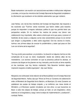 Bazla mantuvieron una reunión con asociaciones vecinales e instituciones religiosas 
y sociales, en la que los miembros del Consejo Nacional de Seguridad completaron 
la información que recabaron en los distintos estamentos que ayer visitaron. 
Juan Nuñez, uno de los tres miembros del Consejo de Seguridad, dijo respecto a 
las reuniones que “Tuvimos varias reuniones que fueron vitales para nosotros 
porque no responden a ninguna estructura política lo que nos permite tener una 
perspectiva amplia. En la mañana los medios de prensa nos dieron una 
colaboración muy importante, ellos saben a diario qué es lo que pasa y conocen el 
trasfondo de las cosas y a algunos se los veía sorprendidos porque no es normal 
que vengan a preguntarles a ellos sobre seguridad. Con los vecinos lo mismo, 
tuvimos una primera etapa de conocer la problemática y saber qué pasa en San 
Luis con el tema de la seguridad”. 
“Es muy pronto para aventurar un pronóstico, la situación en algunos barrios es más 
complicada de lo que se viene visualizando desde las esferas altas de los 
mandatarios. Los vecinos coincidían en que la presencia policial no alcanza, el 
consumo de drogas en los jóvenes es muy marcado y ese ha sido un tema repetido 
en las reuniones que hoy hemos mantenido. Nos llevamos también alguna 
impresión respecto al delito organizado”, dijo Juan Núñez. 
Respecto a la continuidad de la relación de la Municipalidad con el Consejo Nacional 
de Seguridad Interior, Nuñez dijo que “Ahora se firma un Convenio de colaboración 
entre el Ministerio de Seguridad de la Nación y el Municipio. En este Convenio se 
establecen las pautas de trabajo conjunto y se conforma una mesa donde el 
Ministerio y el Municipio quedan vinculados por dos años. Lo que buscamos es 
llevar a cabo tres etapas de trabajo, porque ya hubo un pre diagnóstico, ahora 
estamos en el diagnóstico y luego viene la etapa de implementación y evaluación”, 
concluyó Nuñez. 
 
