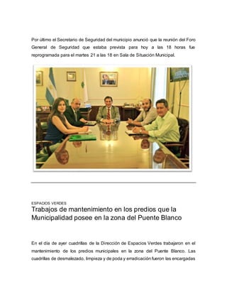 Por último el Secretario de Seguridad del municipio anunció que la reunión del Foro 
General de Seguridad que estaba prevista para hoy a las 18 horas fue 
reprogramada para el martes 21 a las 18 en Sala de Situación Municipal. 
ESPACIOS VERDES 
Trabajos de mantenimiento en los predios que la 
Municipalidad posee en la zona del Puente Blanco 
En el día de ayer cuadrillas de la Dirección de Espacios Verdes trabajaron en el 
mantenimiento de los predios municipales en la zona del Puente Blanco. Las 
cuadrillas de desmalezado, limpieza y de poda y erradicación fueron las encargadas 
 