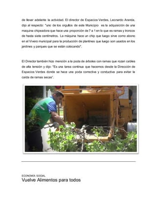 de llevar adelante la actividad. El director de Espacios Verdes, Leonardo Aranda, 
dijo al respecto: "uno de los orgullos de este Municipio es la adquisición de una 
maquina chipeadora que hace una proporción de 7 a 1 en lo que es ramas y troncos 
de hasta siete centímetros. La máquina hace un chip que luego sirve como abono 
en el Vivero municipal para la producción de plantines que luego son usados en los 
jardines y parques que se están colocando". 
El Director también hizo mención a la poda de árboles con ramas que rozan cables 
de alta tensión y dijo: "Es una tarea continua que hacemos desde la Dirección de 
Espacios Verdes donde se hace una poda correctiva y conductiva para evitar la 
caída de ramas secas”. 
ECONOMÍA SOCIAL 
Vuelve Alimentos para todos 
 